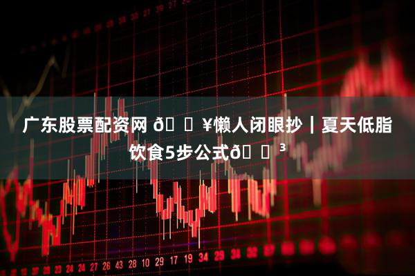 广东股票配资网 🔥懒人闭眼抄｜夏天低脂饮食5步公式🍳