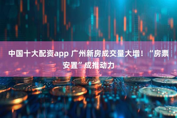 中国十大配资app 广州新房成交量大增！“房票安置”成推动力