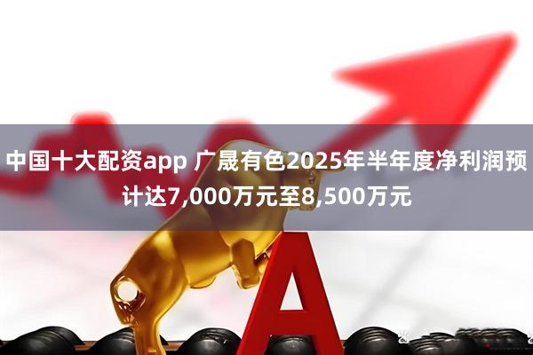 中国十大配资app 广晟有色2025年半年度净利润预计达7,000万元至8,500万元