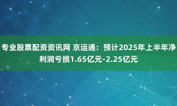 专业股票配资资讯网 京运通：预计2025年上半年净利润亏损1.65亿元-2.25亿元