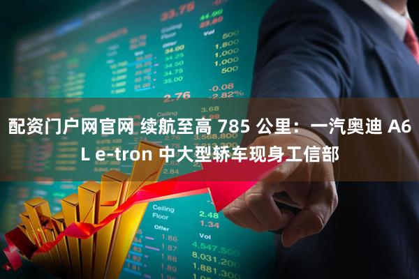 配资门户网官网 续航至高 785 公里：一汽奥迪 A6L e-tron 中大型轿车现身工信部