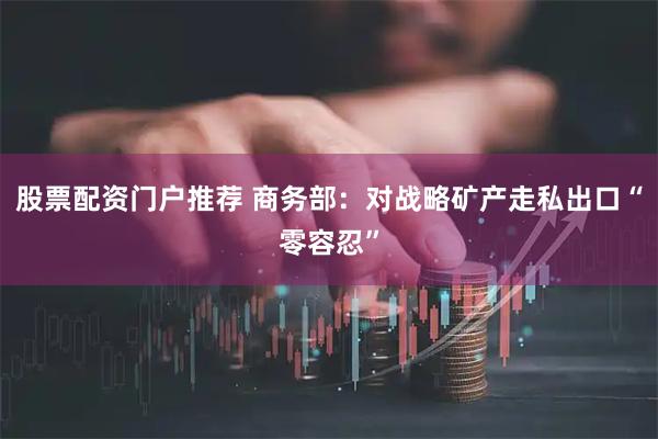 股票配资门户推荐 商务部：对战略矿产走私出口“零容忍”