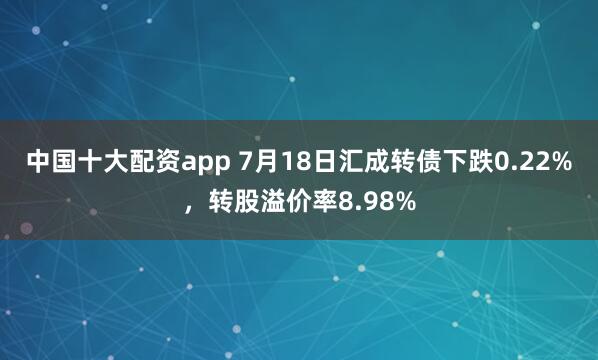 中国十大配资app 7月18日汇成转债下跌0.22%，转股溢价率8.98%