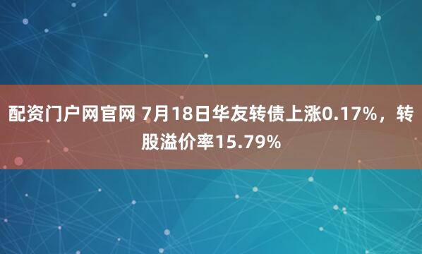 配资门户网官网 7月18日华友转债上涨0.17%，转股溢价率15.79%