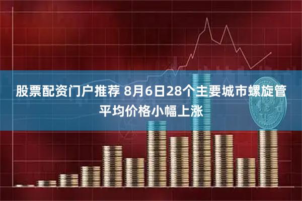 股票配资门户推荐 8月6日28个主要城市螺旋管平均价格小幅上涨