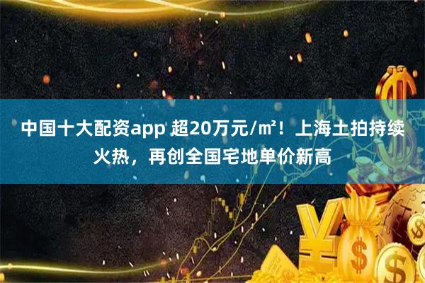 中国十大配资app 超20万元/㎡！上海土拍持续火热，再创全国宅地单价新高