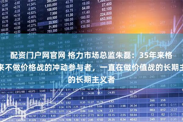 配资门户网官网 格力市场总监朱磊：35年来格力从来不做价格战的冲动参与者，一直在做价值战的长期主义者