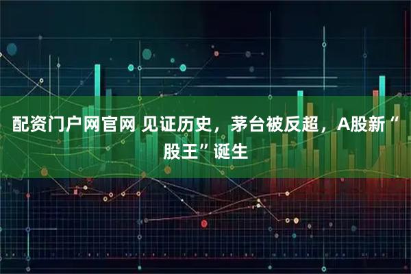 配资门户网官网 见证历史，茅台被反超，A股新“股王”诞生