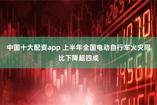 中国十大配资app 上半年全国电动自行车火灾同比下降超四成