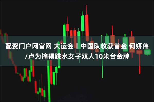 配资门户网官网 大运会丨中国队收获首金 何妍伟/卢为摘得跳水女子双人10米台金牌