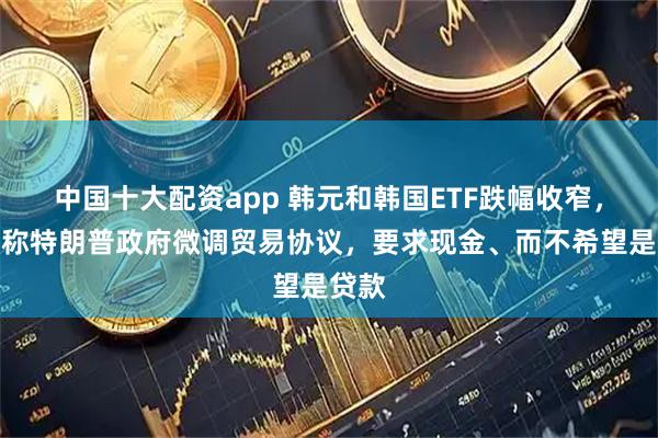 中国十大配资app 韩元和韩国ETF跌幅收窄，报道称特朗普政府微调贸易协议，要求现金、而不希望是贷款