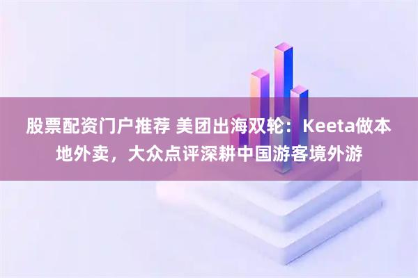 股票配资门户推荐 美团出海双轮：Keeta做本地外卖，大众点评深耕中国游客境外游