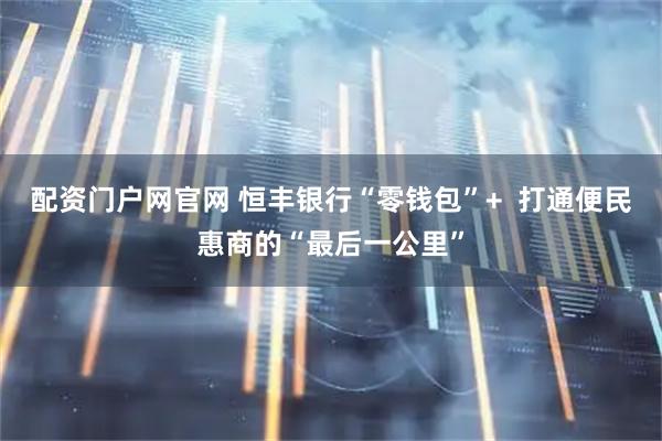 配资门户网官网 恒丰银行“零钱包”+  打通便民惠商的“最后一公里”