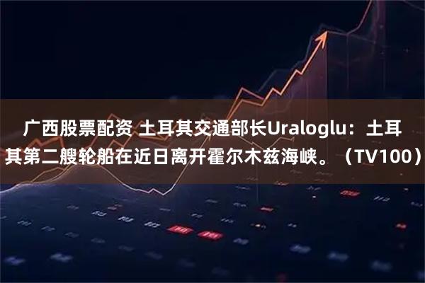 广西股票配资 土耳其交通部长Uraloglu：土耳其第二艘轮船在近日离开霍尔木兹海峡。（TV100）